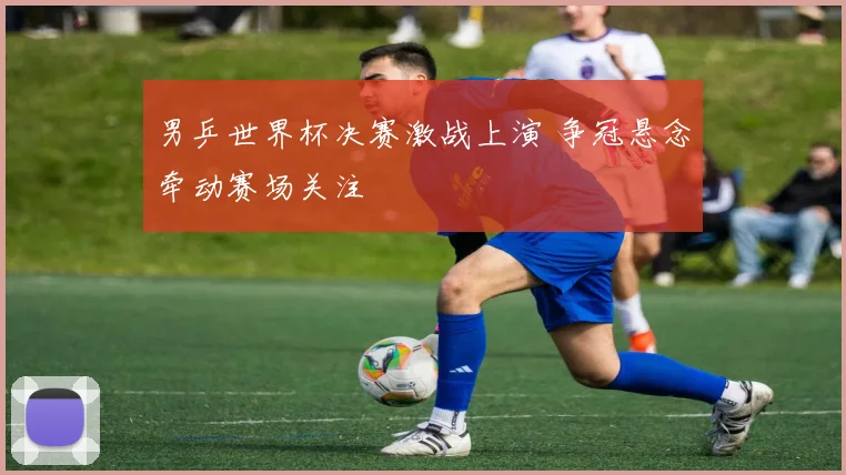 男乒世界杯决赛激战上演 争冠悬念牵动赛场关注
