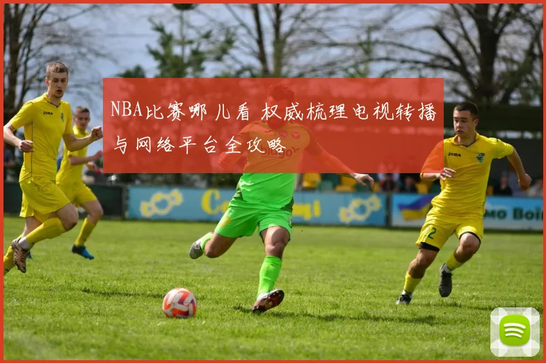 NBA比赛哪儿看 权威梳理电视转播与网络平台全攻略