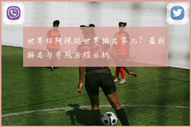 世界杯阿根廷世界排名第几？最新排名与夺冠历程分析