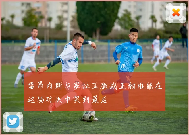 雷昂内斯与塞拉亚激战正酣谁能在这场对决中笑到最后