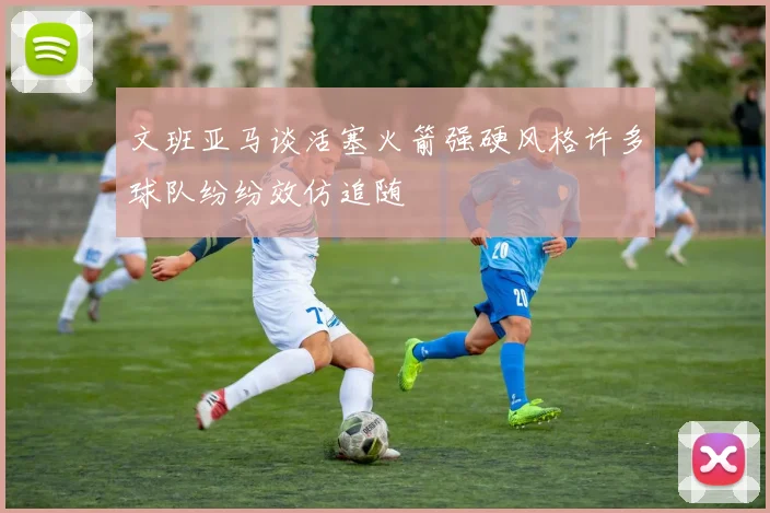 文班亚马谈活塞火箭强硬风格许多球队纷纷效仿追随