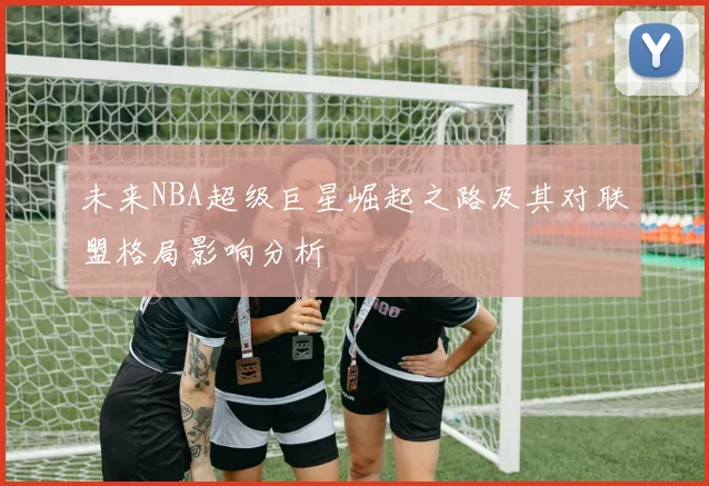未来NBA超级巨星崛起之路及其对联盟格局影响分析