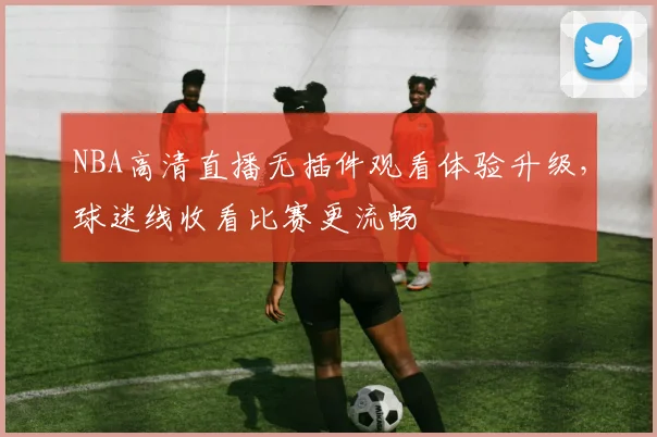 NBA高清直播无插件观看体验升级，球迷线收看比赛更流畅