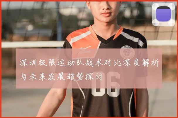 深圳极限运动队战术对比深度解析与未来发展趋势探讨