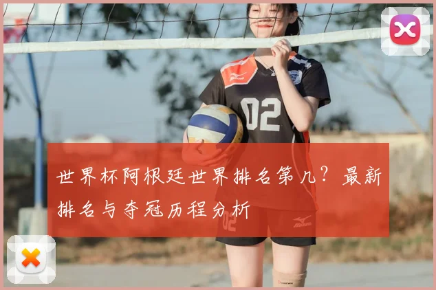 世界杯阿根廷世界排名第几？最新排名与夺冠历程分析