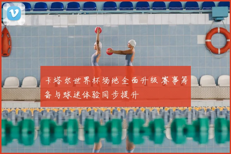 卡塔尔世界杯场地全面升级 赛事筹备与球迷体验同步提升