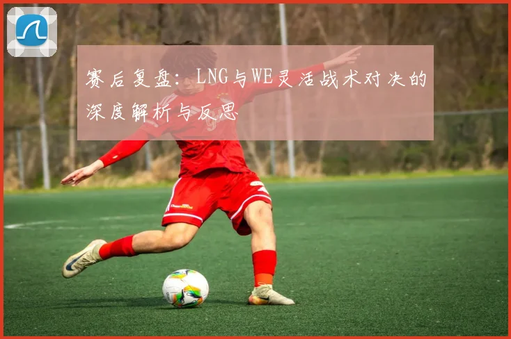 赛后复盘：LNG与WE灵活战术对决的深度解析与反思