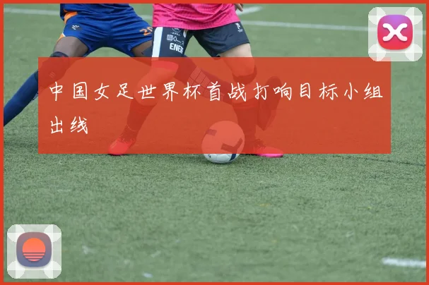 中国女足世界杯首战打响目标小组出线