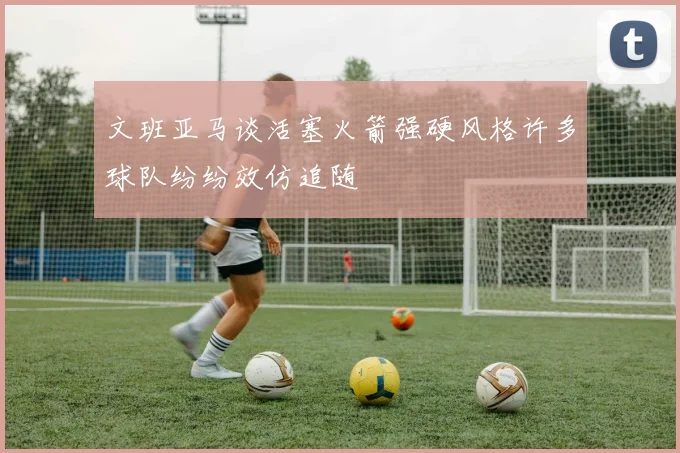 文班亚马谈活塞火箭强硬风格许多球队纷纷效仿追随