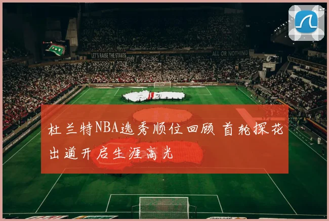 杜兰特NBA选秀顺位回顾 首轮探花出道开启生涯高光