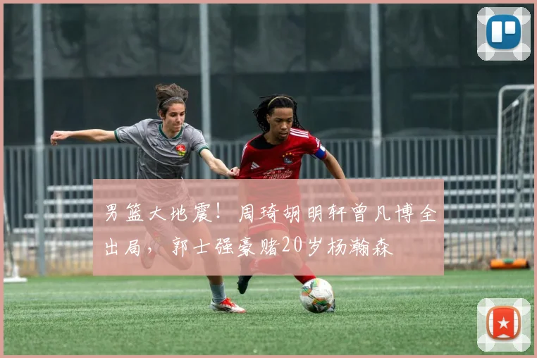 男篮大地震！周琦胡明轩曾凡博全出局，郭士强豪赌20岁杨瀚森