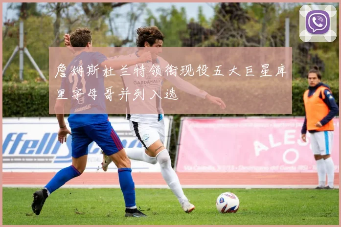 詹姆斯杜兰特领衔现役五大巨星库里字母哥并列入选