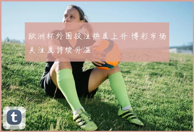 欧洲杯外围投注热度上升 博彩市场关注度持续升温