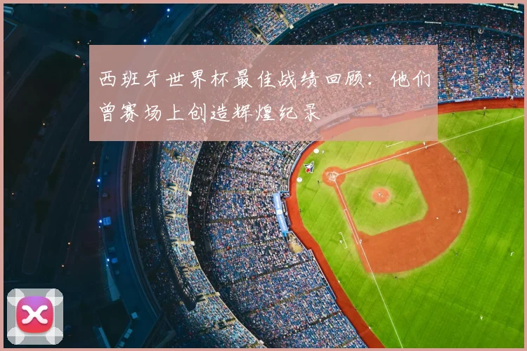 西班牙世界杯最佳战绩回顾:他们曾赛场上创造辉煌纪录