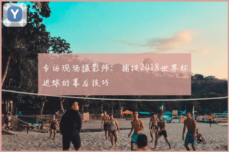专访现场摄影师：捕捉2018世界杯进球的幕后技巧
