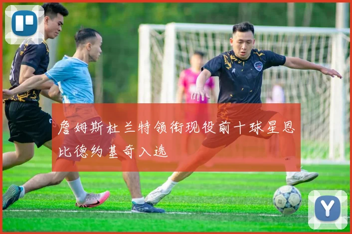 詹姆斯杜兰特领衔现役前十球星恩比德约基奇入选