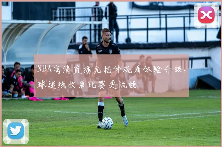 NBA高清直播无插件观看体验升级，球迷线收看比赛更流畅