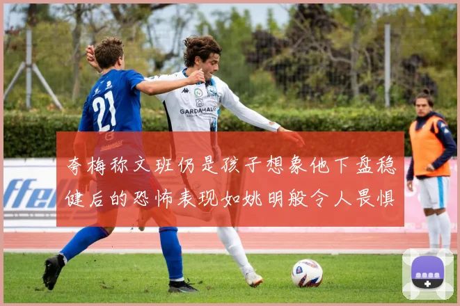夸梅称文班仍是孩子想象他下盘稳健后的恐怖表现如姚明般令人畏惧