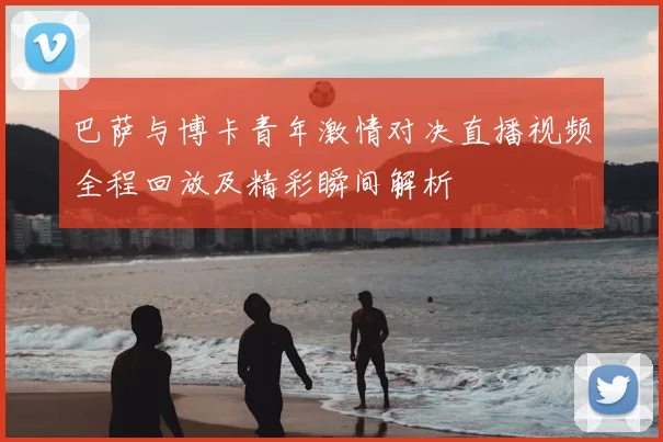 巴萨与博卡青年激情对决直播视频全程回放及精彩瞬间解析