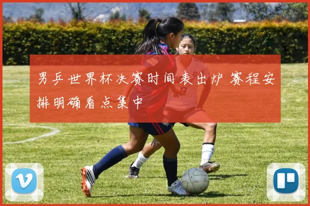 男乒世界杯决赛时间表出炉 赛程安排明确看点集中