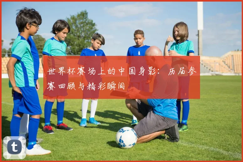 世界杯赛场上的中国身影：历届参赛回顾与精彩瞬间