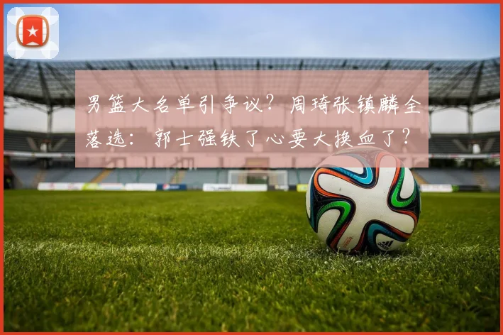 男篮大名单引争议？周琦张镇麟全落选：郭士强铁了心要大换血了？
