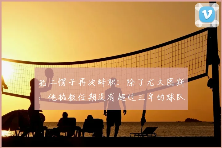 孔二愣子再次辞职:除了尤文图斯,他执教任期没有超过三年的球队_孔蒂_赛季_主教练