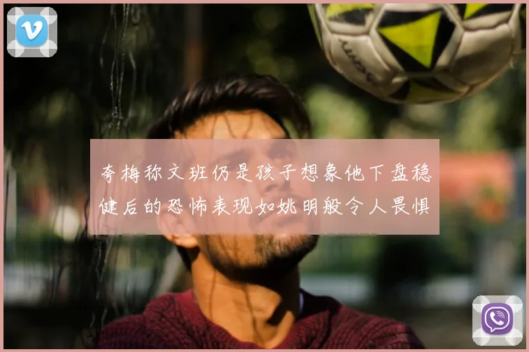夸梅称文班仍是孩子想象他下盘稳健后的恐怖表现如姚明般令人畏惧