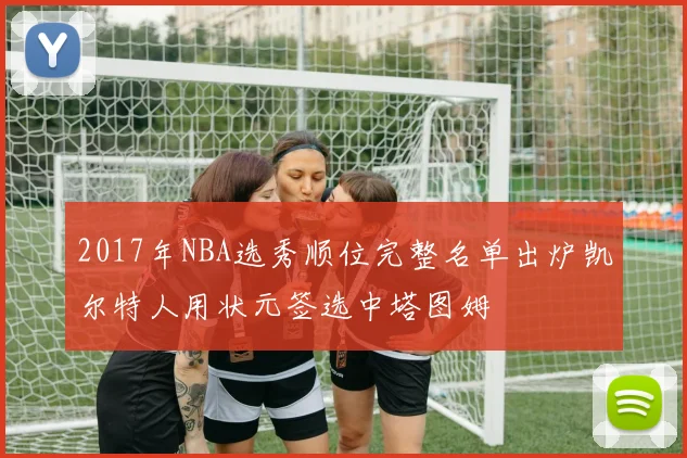 2017年NBA选秀顺位完整名单出炉凯尔特人用状元签选中塔图姆