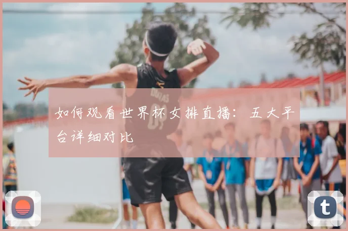 如何观看世界杯女排直播：五大平台详细对比
