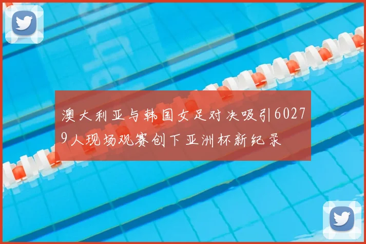 澳大利亚与韩国女足对决吸引60279人现场观赛创下亚洲杯新纪录