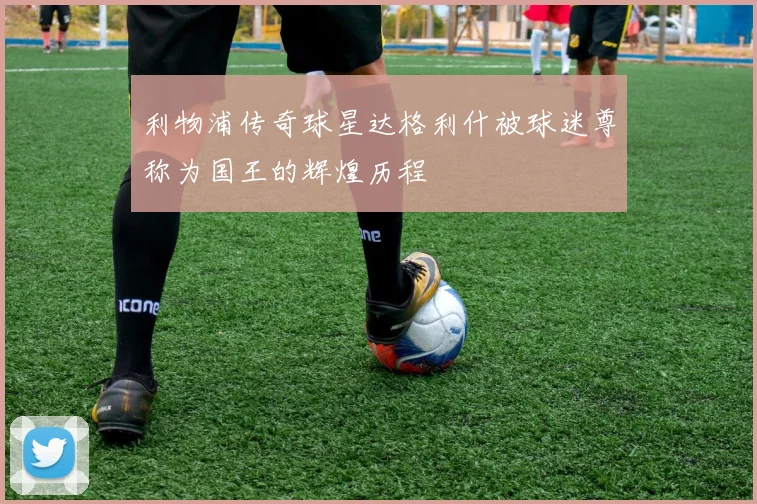 利物浦传奇球星达格利什被球迷尊称为国王的辉煌历程