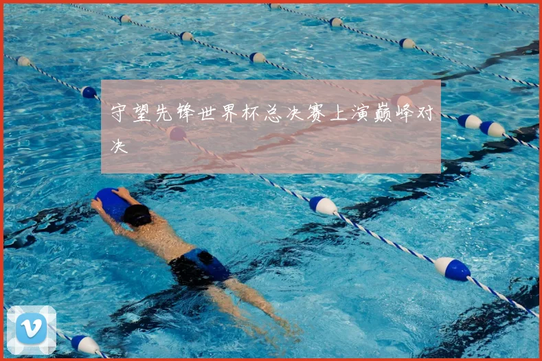 守望先锋世界杯总决赛上演巅峰对决