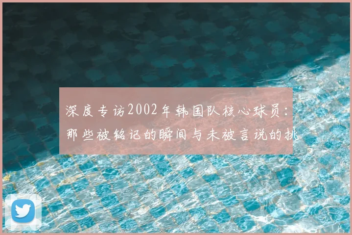 深度专访2002年韩国队核心球员：那些被铭记的瞬间与未被言说的挑战