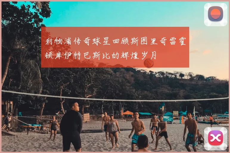 利物浦传奇球星回顾斯图里奇雷霍顿库伊特巴斯比的辉煌岁月