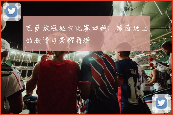 巴萨欧冠经典比赛回顾：绿茵场上的激情与荣耀再现
