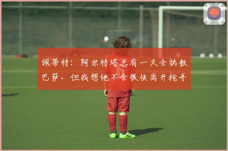 佩蒂特:阿尔特塔总有一天会执教巴萨,但我想他不会很快离开枪手