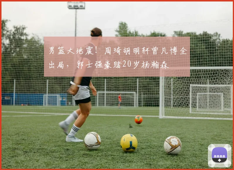 男篮大地震!周琦胡明轩曾凡博全出局,郭士强豪赌20岁杨瀚森