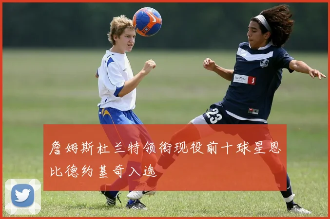 詹姆斯杜兰特领衔现役前十球星恩比德约基奇入选