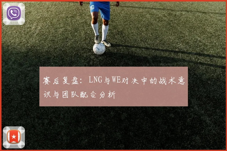 赛后复盘：LNG与WE对决中的战术意识与团队配合分析