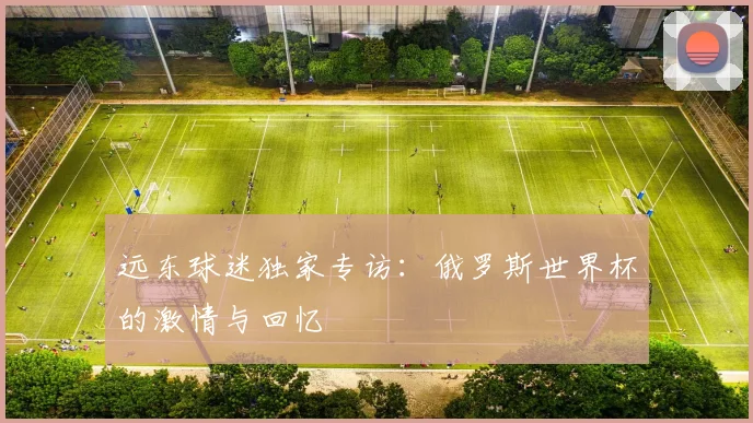 远东球迷独家专访：俄罗斯世界杯的激情与回忆
