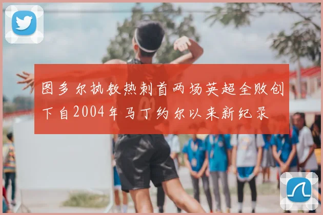 图多尔执教热刺首两场英超全败创下自2004年马丁约尔以来新纪录