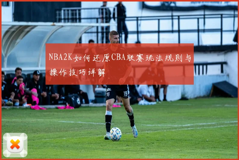 NBA2K如何还原CBA联赛玩法规则与操作技巧详解