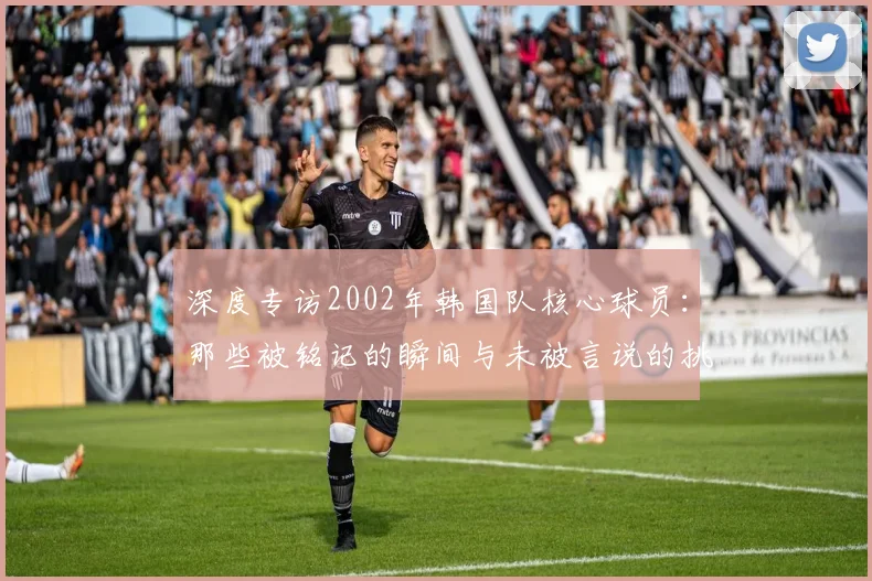 深度专访2002年韩国队核心球员：那些被铭记的瞬间与未被言说的挑战