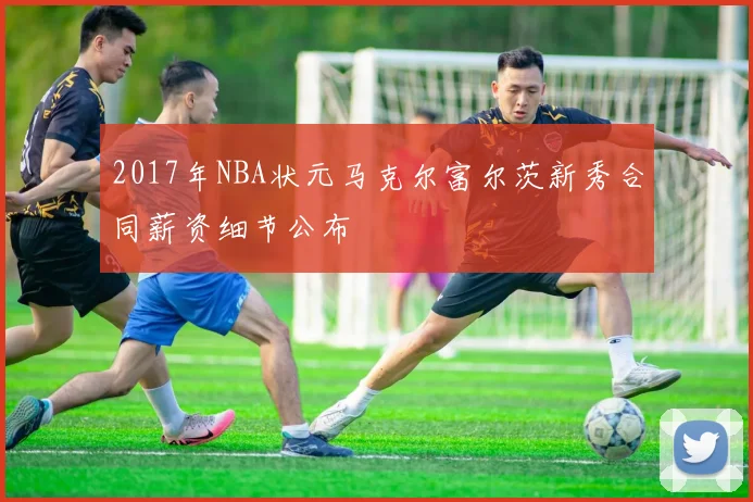 2017年NBA状元马克尔富尔茨新秀合同薪资细节公布