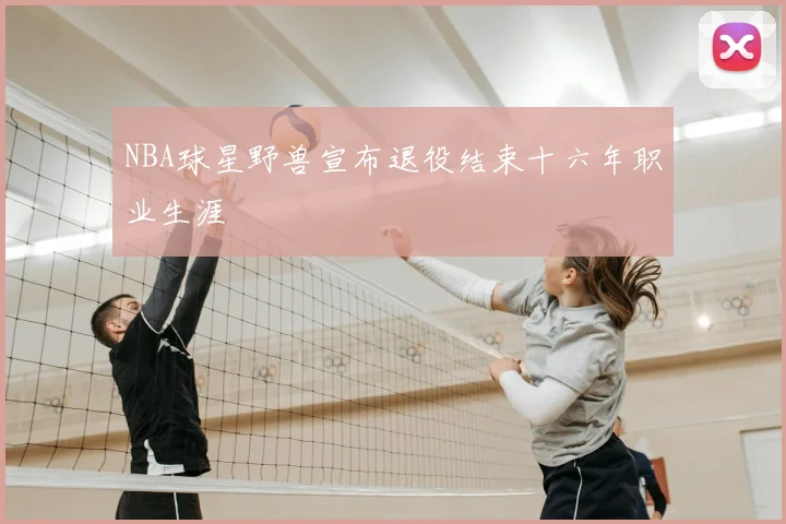NBA球星野兽宣布退役结束十六年职业生涯
