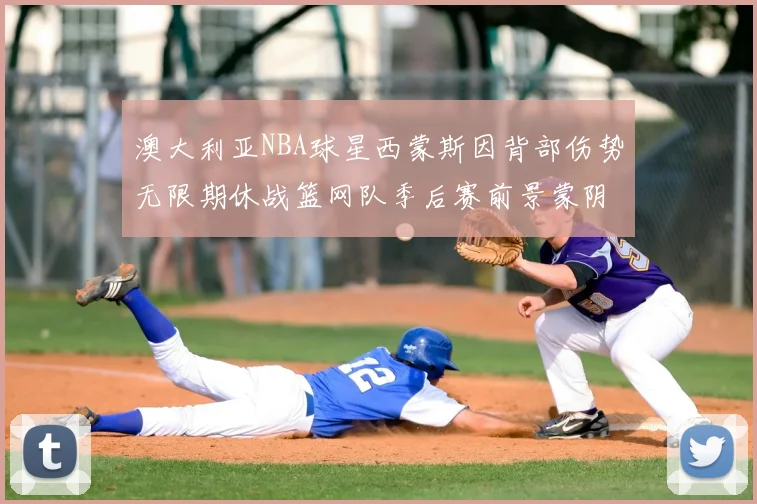 澳大利亚NBA球星西蒙斯因背部伤势无限期休战篮网队季后赛前景蒙阴影