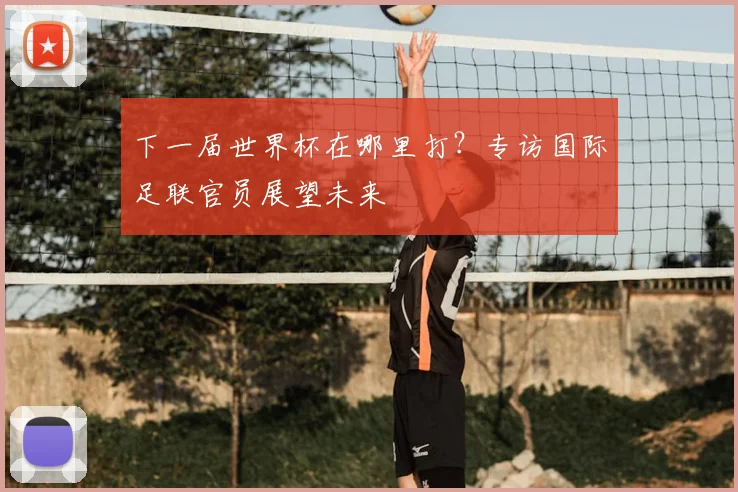 下一届世界杯在哪里打？专访国际足联官员展望未来