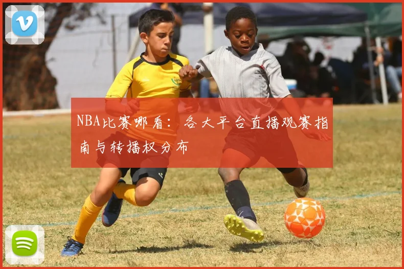 NBA比赛哪看:各大平台直播观赛指南与转播权分布