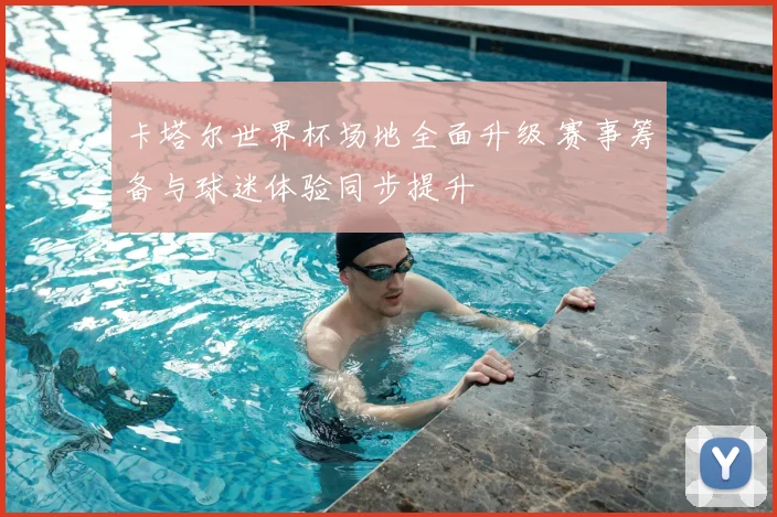 卡塔尔世界杯场地全面升级 赛事筹备与球迷体验同步提升